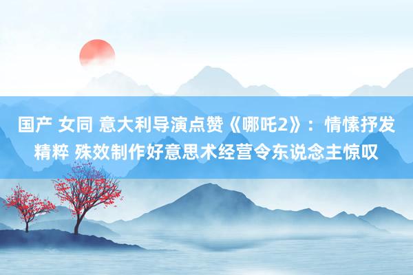 国产 女同 意大利导演点赞《哪吒2》：情愫抒发精粹 殊效制作好意思术经营令东说念主惊叹