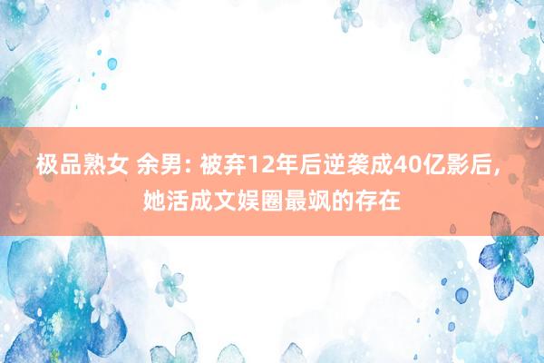 极品熟女 余男: 被弃12年后逆袭成40亿影后， 她活成文娱圈最飒的存在