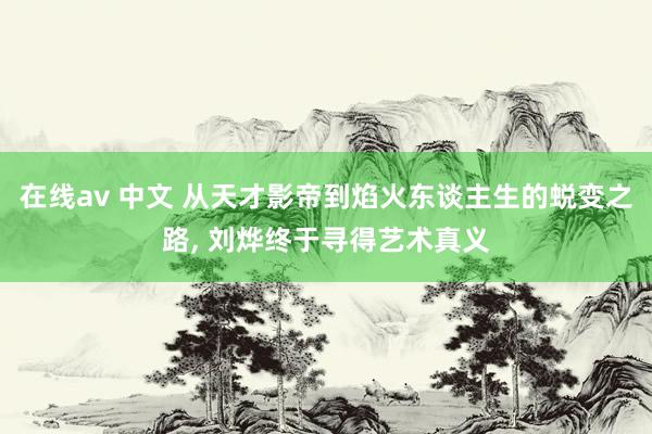 在线av 中文 从天才影帝到焰火东谈主生的蜕变之路， 刘烨终于寻得艺术真义