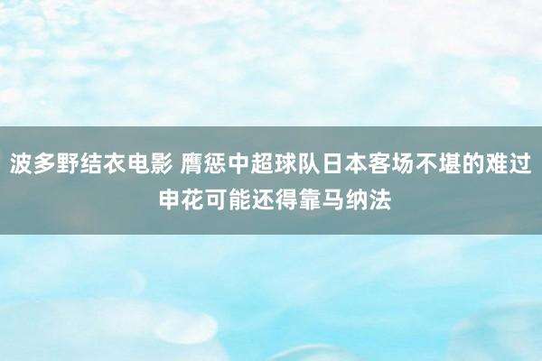 波多野结衣电影 膺惩中超球队日本客场不堪的难过 申花可能还得靠马纳法