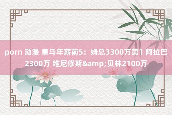 porn 动漫 皇马年薪前5：姆总3300万第1 阿拉巴2300万 维尼修斯&贝林2100万
