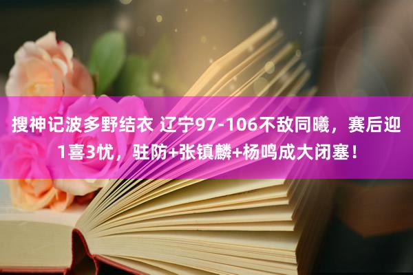 搜神记波多野结衣 辽宁97-106不敌同曦，赛后迎1喜3忧，驻防+张镇麟+杨鸣成大闭塞！