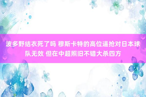 波多野结衣死了吗 穆斯卡特的高位逼抢对日本球队无效 但在中超照旧不错大杀四方