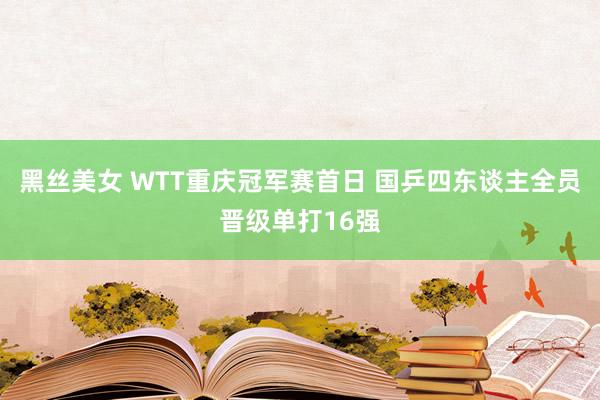 黑丝美女 WTT重庆冠军赛首日 国乒四东谈主全员晋级单打16强