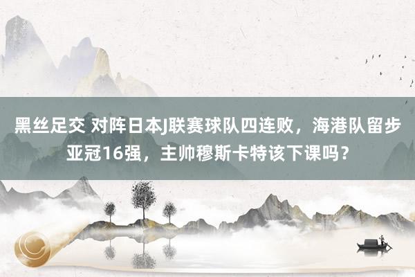 黑丝足交 对阵日本J联赛球队四连败，海港队留步亚冠16强，主帅穆斯卡特该下课吗？