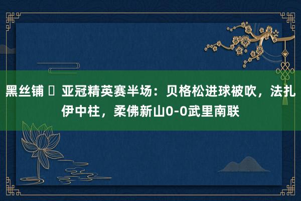 黑丝铺 ⚽亚冠精英赛半场：贝格松进球被吹，法扎伊中柱，柔佛新山0-0武里南联