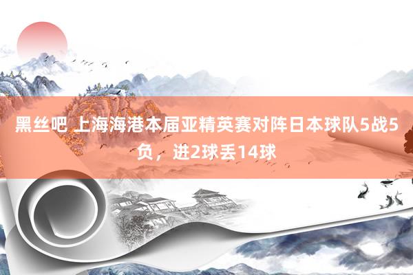 黑丝吧 上海海港本届亚精英赛对阵日本球队5战5负，进2球丢14球