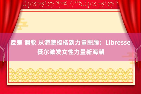 反差 调教 从潜藏桎梏到力量图腾：Libresse薇尔激发女性力量新海潮