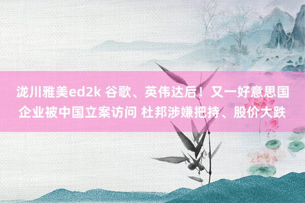 泷川雅美ed2k 谷歌、英伟达后！又一好意思国企业被中国立案访问 杜邦涉嫌把持、股价大跌