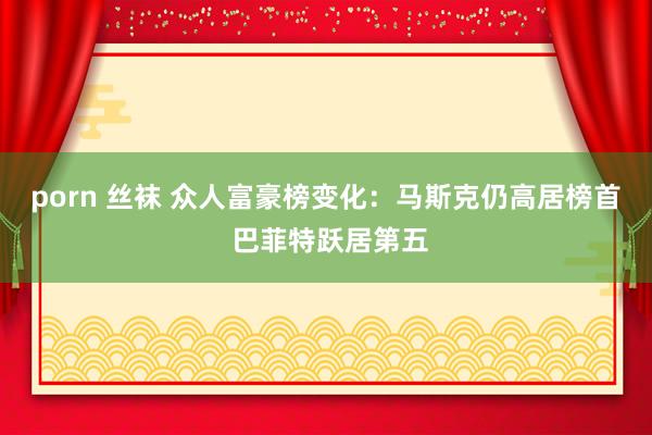 porn 丝袜 众人富豪榜变化：马斯克仍高居榜首 巴菲特跃居第五