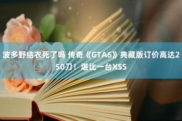 波多野结衣死了吗 传奇《GTA6》典藏版订价高达250刀！堪比一台XSS