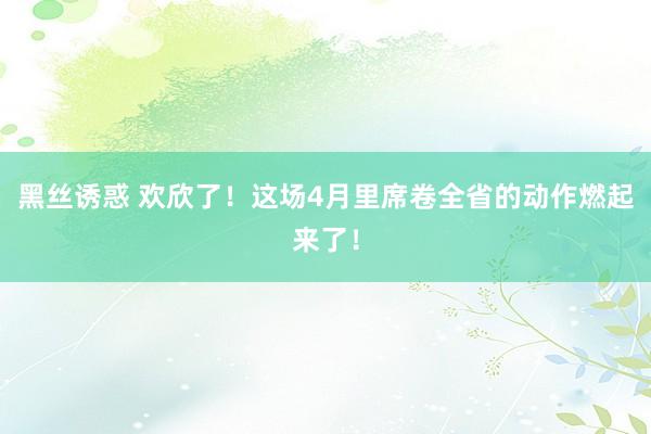 黑丝诱惑 欢欣了！这场4月里席卷全省的动作燃起来了！