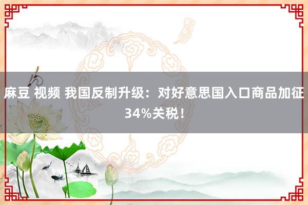麻豆 视频 我国反制升级：对好意思国入口商品加征34%关税！