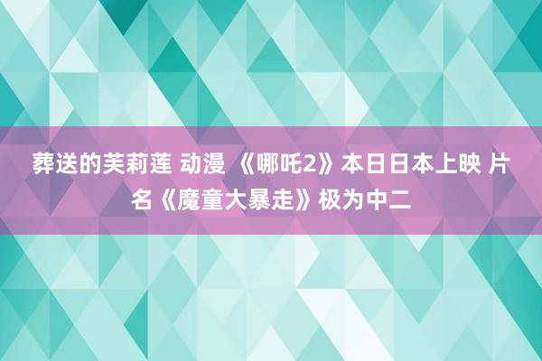 葬送的芙莉莲 动漫 《哪吒2》本日日本上映 片名《魔童大暴走》极为中二