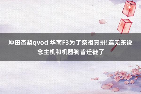 冲田杏梨qvod 华南F3为了祭祖真拼!连无东说念主机和机器狗皆迁徙了