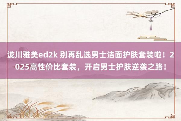泷川雅美ed2k 别再乱选男士洁面护肤套装啦！2025高性价比套装，开启男士护肤逆袭之路！