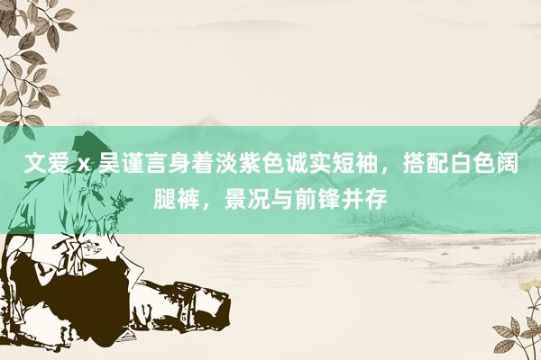 文爱 x 吴谨言身着淡紫色诚实短袖，搭配白色阔腿裤，景况与前锋并存