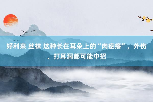 好利来 丝袜 这种长在耳朵上的“肉疙瘩”，外伤、打耳洞都可能中招