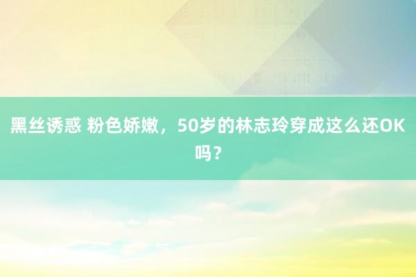 黑丝诱惑 粉色娇嫩，50岁的林志玲穿成这么还OK吗？