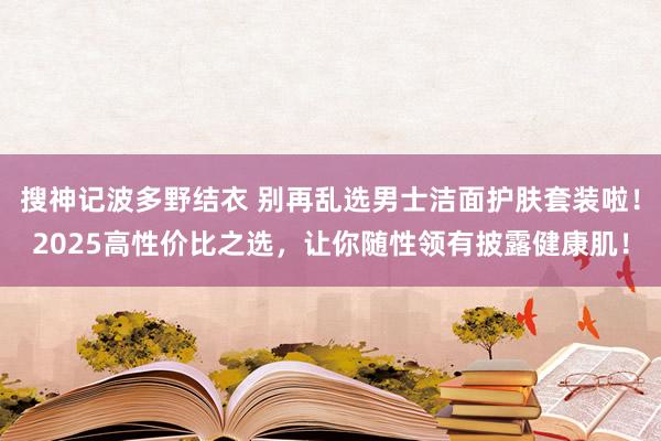 搜神记波多野结衣 别再乱选男士洁面护肤套装啦！2025高性价比之选，让你随性领有披露健康肌！