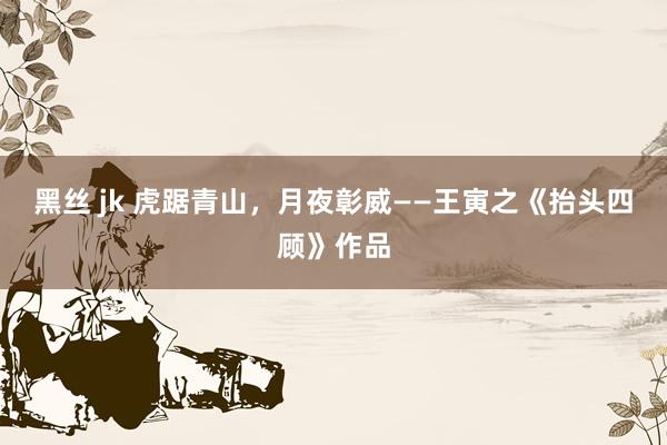 黑丝 jk 虎踞青山，月夜彰威——王寅之《抬头四顾》作品