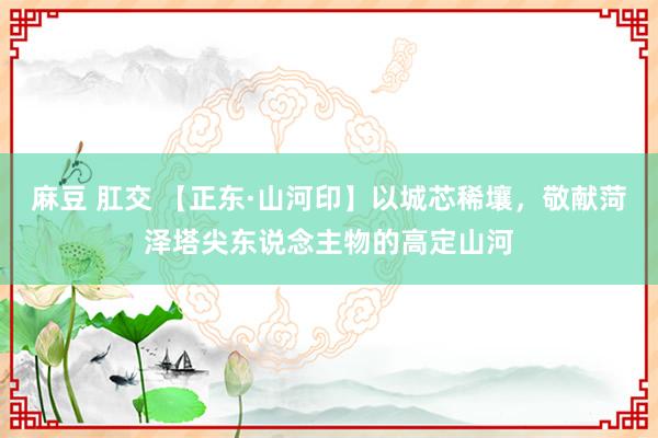 麻豆 肛交 【正东·山河印】以城芯稀壤，敬献菏泽塔尖东说念主物的高定山河