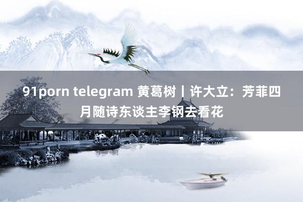 91porn telegram 黄葛树丨许大立：芳菲四月随诗东谈主李钢去看花