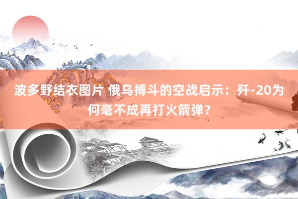 波多野结衣图片 俄乌搏斗的空战启示：歼-20为何毫不成再打火箭弹？