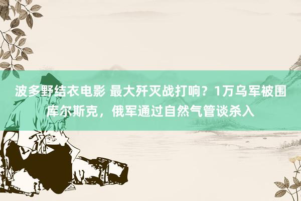 波多野结衣电影 最大歼灭战打响？1万乌军被围库尔斯克，俄军通过自然气管谈杀入