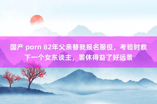 国产 porn 82年父亲替我报名服役，考验时救下一个女东谈主，罢休得益了好远景