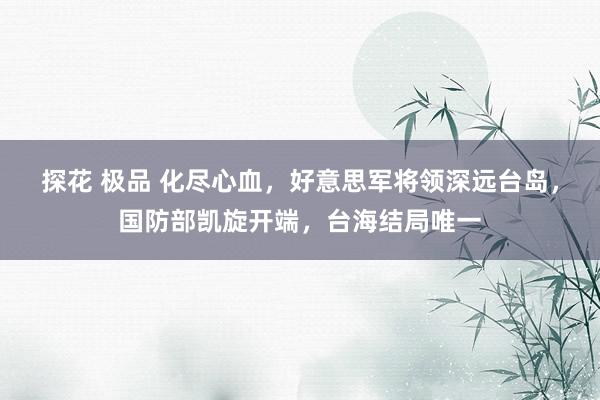 探花 极品 化尽心血，好意思军将领深远台岛，国防部凯旋开端，台海结局唯一