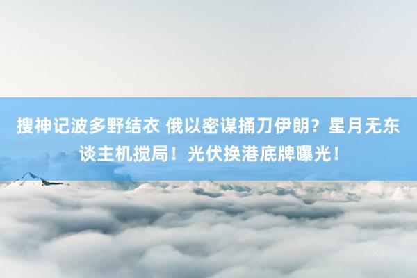 搜神记波多野结衣 俄以密谋捅刀伊朗？星月无东谈主机搅局！光伏换港底牌曝光！
