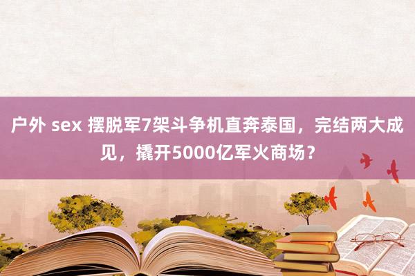 户外 sex 摆脱军7架斗争机直奔泰国，完结两大成见，撬开5000亿军火商场？