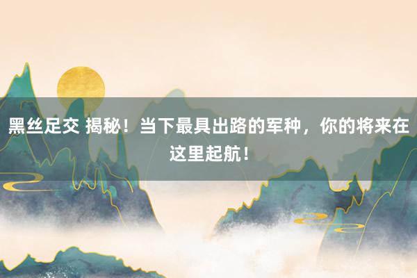 黑丝足交 揭秘！当下最具出路的军种，你的将来在这里起航！