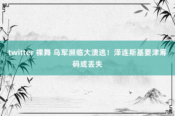 twitter 裸舞 乌军濒临大溃逃！泽连斯基要津筹码或丢失