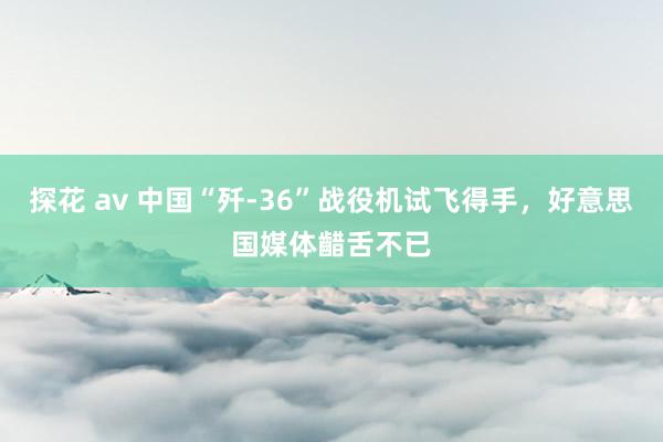 探花 av 中国“歼-36”战役机试飞得手，好意思国媒体齰舌不已