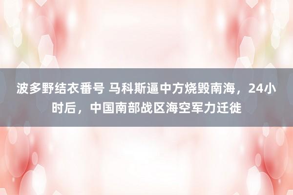 波多野结衣番号 马科斯逼中方烧毁南海，24小时后，中国南部战区海空军力迁徙