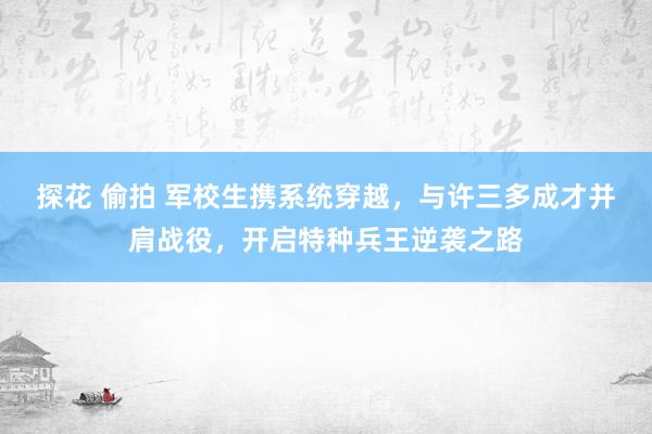 探花 偷拍 军校生携系统穿越，与许三多成才并肩战役，开启特种兵王逆袭之路