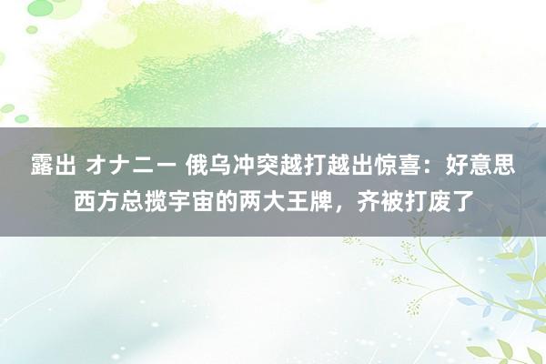 露出 オナニー 俄乌冲突越打越出惊喜：好意思西方总揽宇宙的两大王牌，齐被打废了