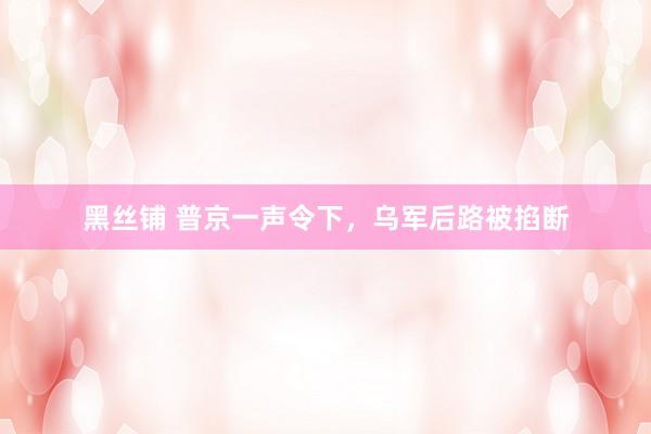 黑丝铺 普京一声令下，乌军后路被掐断