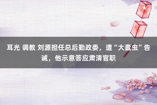 耳光 调教 刘源担任总后勤政委，遭“大蠹虫”告诫，他示意答应肃清官职