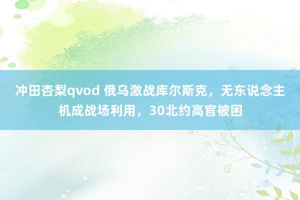 冲田杏梨qvod 俄乌激战库尔斯克，无东说念主机成战场利用，30北约高官被困