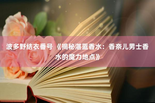波多野结衣番号 《揭秘湛蓝香水：香奈儿男士香水的魔力地点》
