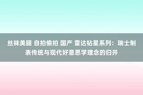 丝袜美腿 自拍偷拍 国产 雷达钻星系列：瑞士制表传统与现代好意思学理念的归并