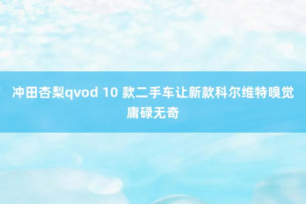 冲田杏梨qvod 10 款二手车让新款科尔维特嗅觉庸碌无奇