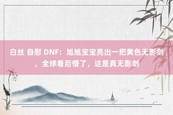 白丝 自慰 DNF：旭旭宝宝亮出一把黄色无影剑，全球看后懵了，这是真无影剑