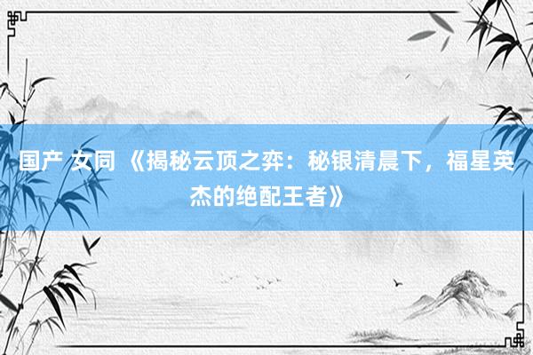 国产 女同 《揭秘云顶之弈：秘银清晨下，福星英杰的绝配王者》