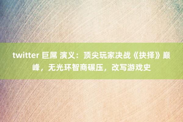 twitter 巨屌 演义：顶尖玩家决战《抉择》巅峰，无光环智商碾压，改写游戏史
