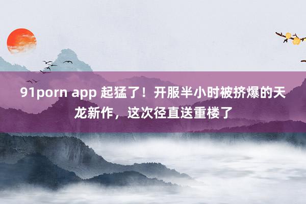 91porn app 起猛了！开服半小时被挤爆的天龙新作，这次径直送重楼了