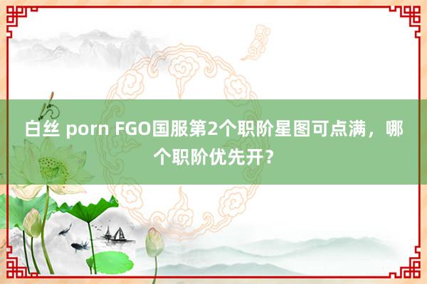 白丝 porn FGO国服第2个职阶星图可点满，哪个职阶优先开？